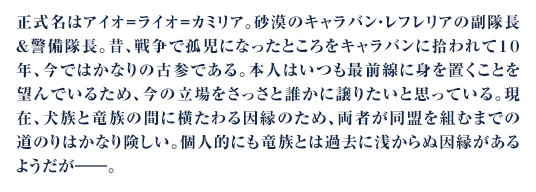 正式名はアイオ＝ライオ＝カミリア。砂漠のキャラバン・レフレリアの副隊長＆警備隊長。昔、戦争で孤児になったところをキャラバンに拾われて１０年、今ではかなりの古参である。本人はいつも最前線に身を置くことを望んでいるため、今の立場をさっさと誰かに譲りたいと思っている。現在、犬族と竜族の間に横たわる因縁のため、両者が同盟を組むまでの道のりはかなり険しい。個人的にも竜族とは過去に浅からぬ因縁があるようだが――。