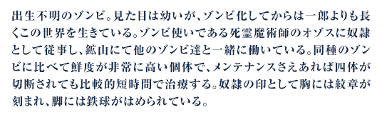 出生不明のゾンビ。見た目は幼いが、ゾンビ化してからは一郎よりも長くこの世界を生きている。ゾンビ使いである死霊魔術師のオゾスに奴隷として従事し、鉱山にて他のゾンビ達と一緒に働いている。同種のゾンビに比べて鮮度が非常に高い個体で、メンテナンスさえあれば四体が切断されても比較的短時間で治療する。奴隷の印として胸には紋章が刻まれ、脚には鉄球がはめられている。