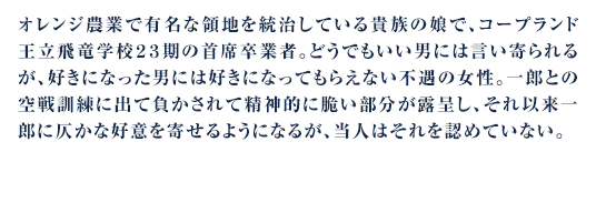 オレンジ農業で有名な領地を統治している貴族の娘で、コープランド王立飛竜学校２３期の首席卒業者。どうでもいい男には言い寄られるが、好きになった男には好きになってもらえない不遇の女性。一郎との空戦訓練に出て負かされて精神的に脆い部分が露呈し、それ以来一郎に仄かな好意を寄せるようになるが、当人はそれを認めていない。