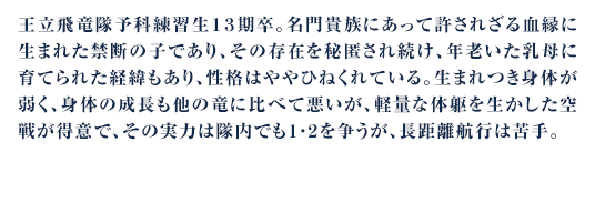 王立飛竜隊予科練習生１３期卒。名門貴族にあって許されざる血縁に生まれた禁断の子であり、その存在を秘匿され続け、年老いた乳母に育てられた経緯もあり、性格はややひねくれている。生まれつき身体が弱く、身体の成長も他の竜に比べて悪いが、軽量な体躯を生かした空戦が得意で、その実力は隊内でも１・２を争うが、長距離航行は苦手。