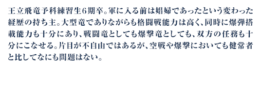 王立飛竜予科練習生６期卒。軍に入る前は娼婦であったという変わった経歴の持ち主。大型竜でありながらも格闘戦能力は高く、同時に爆弾搭載能力も十分にあり、戦闘竜としても爆撃竜としても、双方の任務も十分にこなせる。片目が不自由ではあるが、空戦や爆撃においても健常者と比してなにも問題はない。