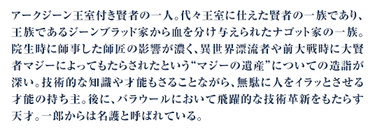 アークジーン王室付き賢者の一人。代々王室に仕えた賢者の一族であり、王族であるジーンブラッド家から血を分け与えられたナゴット家の一族。院生時に師事した師匠の影響が濃く、異世界漂流者や前大戦時に大賢者マジーによってもたらされたという“マジーの遺産”についての造詣が深い。技術的な知識や才能もさることながら、無駄に人をイラッとさせる才能の持ち主。後に、バラウールにおいて飛躍的な技術革新をもたらす天才。一郎からは名護と呼ばれている。