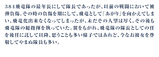 ３８４飛竜隊の最年長にして隊長であったが、以前の戦闘において被弾負傷。その時の負傷を期にして、飛竜として「あがり」を向かえてしまい、飛竜化出来なくなってしまったが、未だその人望は厚く、その後も飛竜隊の総指揮を執っていた。翼をもがれ、飛竜隊の隊長としての任を後任に託して以降、思うことも多い様子ではあれど、今なお彼女を尊敬してやまぬ隊員も多い。
