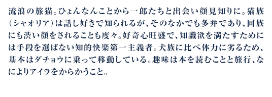 流浪の旅猫。ひょんなんことから一郎たちと出会い顔見知りに。猫族（シャオリア）は話し好きで知られるが、そのなかでも多弁であり、同族にも渋い顔をされることも度々。好奇心旺盛で、知識欲を満たすためには手段を選ばない知的快楽第一主義者。犬族に比べ体力に劣るため、基本はダチョウに乗って移動している。趣味は本を読むことと旅行、なによりアイラをからかうこと。