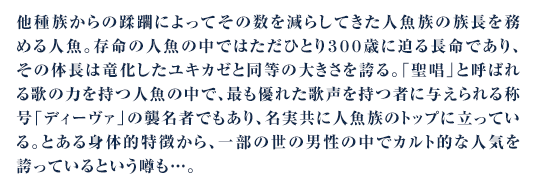 他種族からの蹂躙によってその数を減らしてきた人魚族の族長を務める人魚。存命の人魚の中ではただひとり３００歳に迫る長命であり、その体長は竜化したユキカゼと同等の大きさを誇る。「聖唱」と呼ばれる歌の力を持つ人魚の中で、最も優れた歌声を持つ者に与えられる称号「ディーヴァ」の襲名者でもあり、名実共に人魚族のトップに立っている。とある身体的特徴から、一部の世の男性の中でカルト的な人気を誇っているという噂も…。