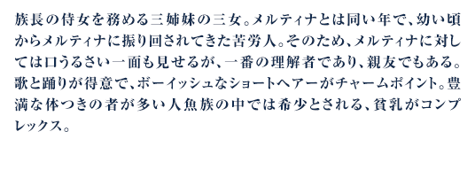 族長の侍女を務める三姉妹の三女。メルティナとは同い年で、幼い頃からメルティナに振り回されてきた苦労人。そのため、メルティナに対しては口うるさい一面も見せるが、一番の理解者であり、親友でもある。歌と踊りが得意で、ボーイッシュなショートヘアーがチャームポイント。豊満な体つきの者が多い人魚族の中では希少とされる、貧乳がコンプレックス。