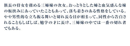 族長の侍女を務める三姉妹の次女。おっとりとした姉と血気盛んな妹の板挟みにあっていたこともあって、落ち着きのある性格をしている。やや男性的な立ち振る舞いと切れ長な目が相まって、同性から告白されることもしばしば。勉学の才に長け、三姉妹の中では一番の切れ者でもある。