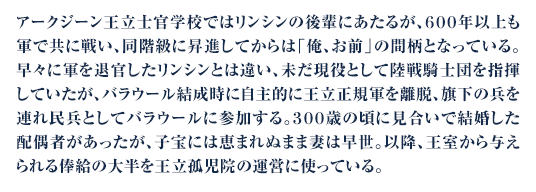 アークジーン王立士官学校ではリンシンの後輩にあたるが、６００年以上も軍で共に戦い、同階級に昇進してからは「俺、お前」の間柄となっている。早々に軍を退官したリンシンとは違い、未だ現役として陸戦騎士団を指揮していたが、バラウール結成時に自主的に王立正規軍を離脱、旗下の兵を連れ民兵としてバラウールに参加する。３００歳の頃に見合いで結婚した配偶者があったが、子宝には恵まれぬまま妻は早世。以降、王室から与えられる俸給の大半を王立孤児院の運営に使っている。