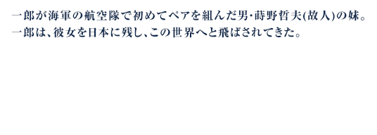 一郎が海軍の航空隊で初めてペアを組んだ男・蒔野哲夫(故人)の妹。一郎は、彼女を日本に残し、この世界へと飛ばされてきた。