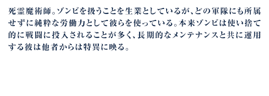 死霊魔術師。ゾンビを扱うことを生業としているが、どの軍隊にも所属せずに純粋な労働力として彼らを使っている。本来ゾンビは使い捨て的に戦闘に投入されることが多く、長期的なメンテナンスと共に運用する彼は他者からは特異に映る。