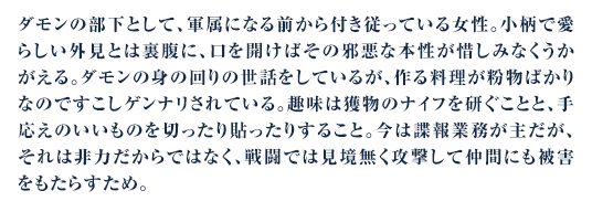 ダモンの部下として、軍属になる前から付き従っている女性。小柄で愛らしい外見とは裏腹に、口を開けばその邪悪な本性が惜しみなくうかがえる。ダモンの身の回りの世話をしているが、作る料理が粉物ばかりなのですこしゲンナリされている。趣味は獲物のナイフを研ぐことと、手応えのいいものを切ったり貼ったりすること。今は諜報業務が主だが、それは非力だからではなく、戦闘では見境無く攻撃して仲間にも被害をもたらすため。