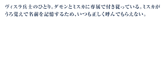 ヴィスラ兵士のひとり。ダモンとミスカに専属で付き従っている。ミスカがうろ覚えで名前を記憶するため、いつも正しく呼んでもらえない。