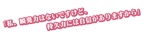 「私、瞬発力はないですけど、持久力には自信がありますから」