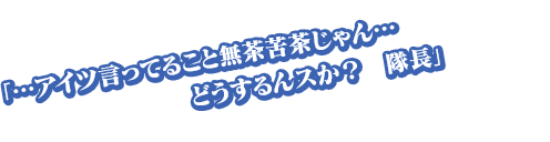 「…アイツ言ってること無茶苦茶じゃん…どうするんスか？　隊長」