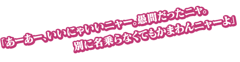 「あーあー、いいにゃいいニャー。愚問だったニャ。別に名乗らなくてもかまわんニャーよ」