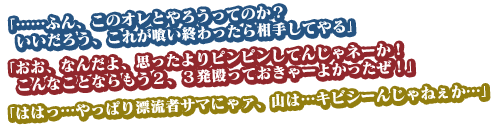 「……ふん、このオレとやろうってのか？　いいだろう、これが喰い終わったら相手してやる」
「おお、なんだよ、思ったよりピンピンしてんじゃネーか！　こんなことならもう２、３発殴っておきゃーよかったぜ！」
「ははっ…やっぱり漂流者サマにゃァ、山は…キビシーんじゃねぇか…」
