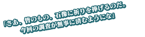 「さあ、皆のもの、石像に祈りを捧げるのだ。今回の調査が無事に済むようにな」