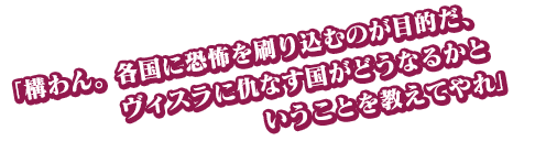 「構わん。各国に恐怖を刷り込むのが目的だ、ヴィスラに仇なす国がどうなるかということを教えてやれ」