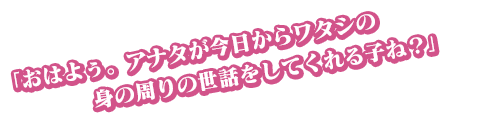 「おはよぅ。アナタが今日からワタシの身の周りの世話をしてくれる子ね？」