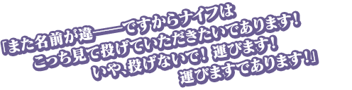 「また名前が違――ですからナイフはこっち見て投げていただきたいであります！　いや、投げないで！　運びます！　運びますであります！」